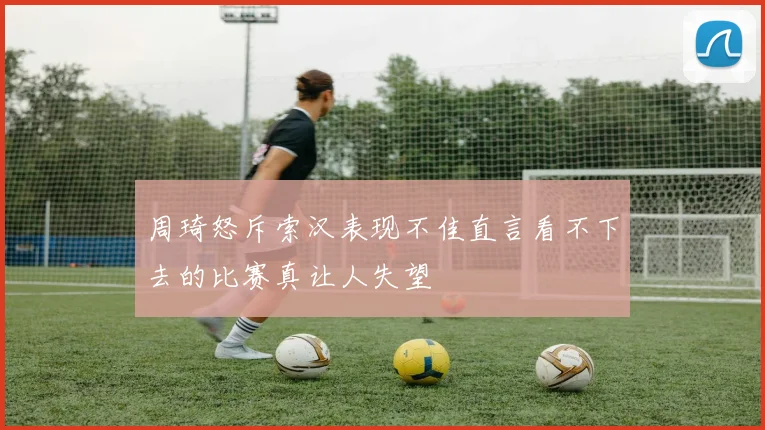 周琦怒斥索汉表现不佳直言看不下去的比赛真让人失望