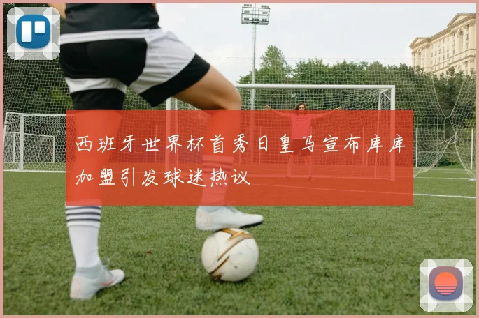 西班牙世界杯首秀日皇马宣布库库加盟引发球迷热议