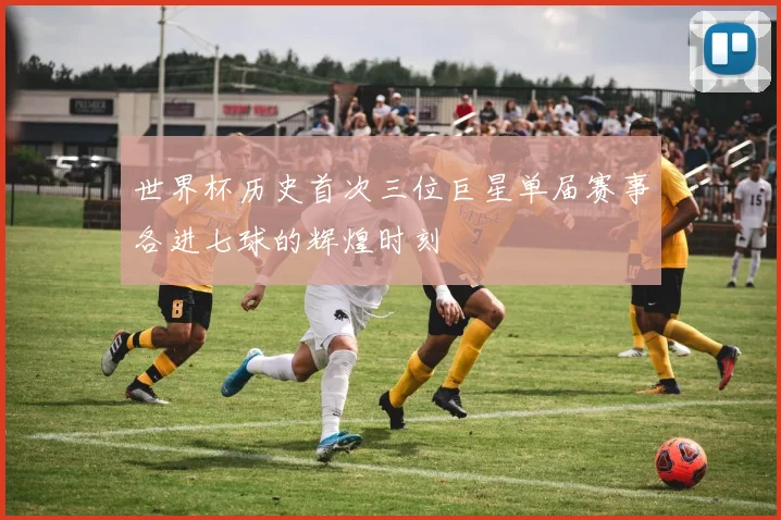 世界杯历史首次三位巨星单届赛事各进七球的辉煌时刻