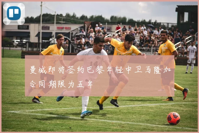 曼城即将签约巴黎年轻中卫马隆加合同期限为五年