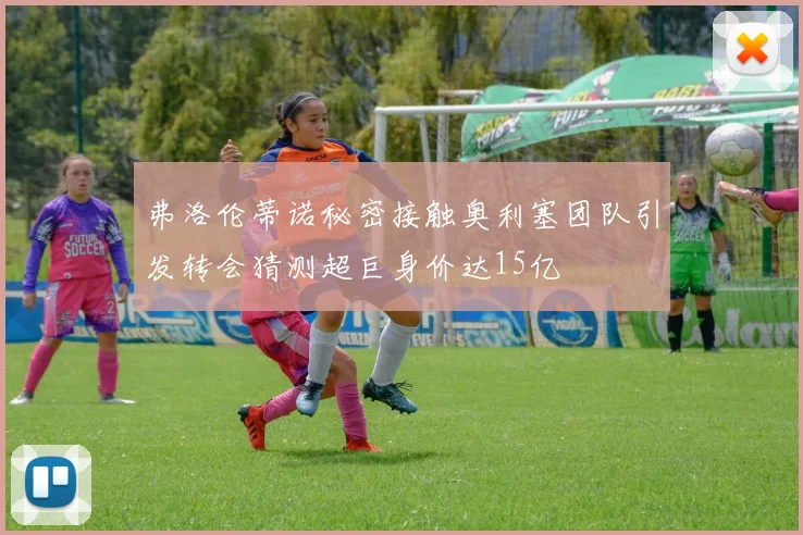 弗洛伦蒂诺秘密接触奥利塞团队引发转会猜测超巨身价达15亿