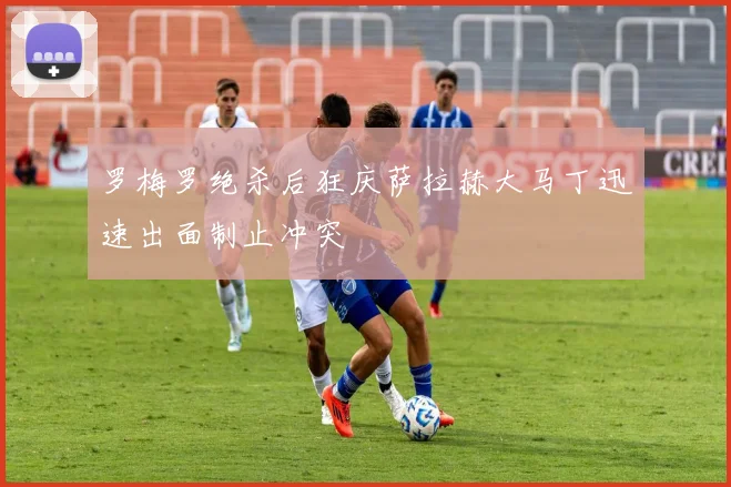 罗梅罗绝杀后狂庆萨拉赫大马丁迅速出面制止冲突