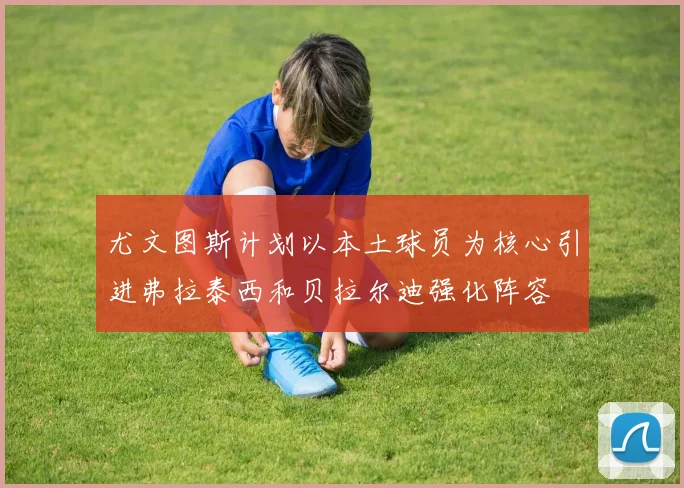 尤文图斯计划以本土球员为核心引进弗拉泰西和贝拉尔迪强化阵容
