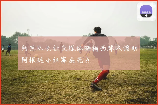 约旦队长社交媒体晒梅西球衣援助阿根廷小组赛成亮点