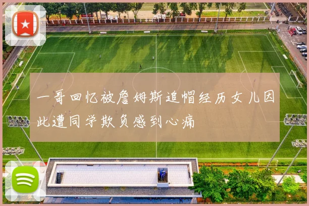 一哥回忆被詹姆斯追帽经历女儿因此遭同学欺负感到心痛