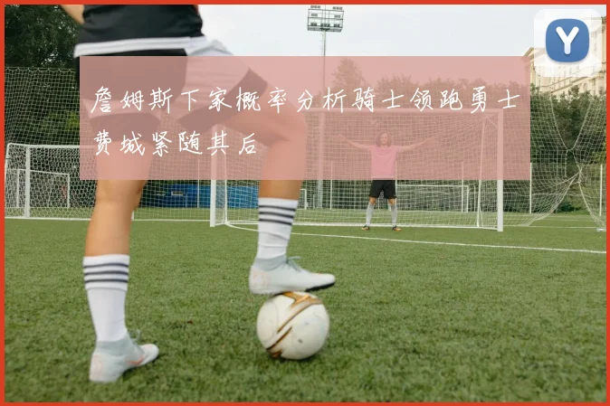 詹姆斯下家概率分析骑士领跑勇士费城紧随其后