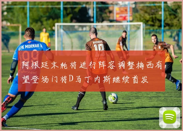 阿根廷末轮将进行阵容调整梅西有望登场门将D马丁内斯继续首发