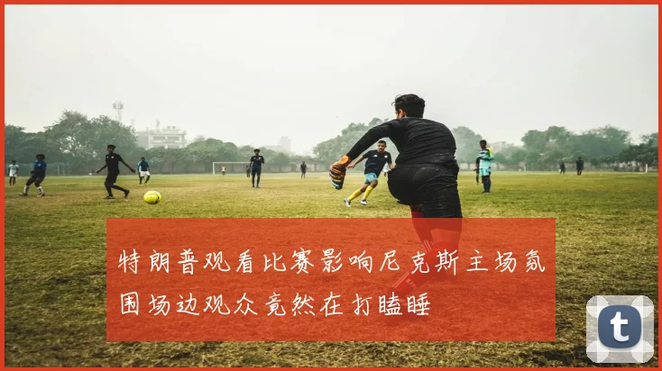 特朗普观看比赛影响尼克斯主场氛围场边观众竟然在打瞌睡